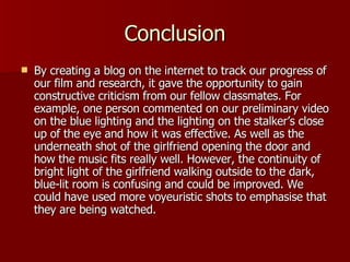 Conclusion By creating a blog on the internet to track our progress of our film and research, it gave the opportunity to gain constructive criticism from our fellow classmates. For example, one person commented on our preliminary video on the blue lighting and the lighting on the stalker’s close up of the eye and how it was effective. As well as the underneath shot of the girlfriend opening the door and how the music fits really well. However, the continuity of bright light of the girlfriend walking outside to the dark, blue-lit room is confusing and could be improved. We could have used more voyeuristic shots to emphasise that they are being watched. 