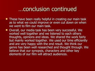 …conclusion continued These have been really helpful in creating our main task as to what we could improve or even cut down on when we went to film our main task. Overall, our media task has been very successful. We worked well together and we listened to each others thoughts, opinions and ideas. We shared the work fairly but mainly worked together. We used our time efficiently and are very happy with the end result. We think our genre has been well researched and thought through. We believe that our synopsis, characters and other key elements of our film will attract audiences.  