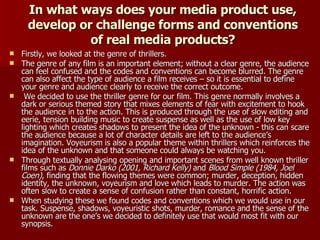In what ways does your media product use, develop or challenge forms and conventions of real media products? Firstly, we looked at the genre of thrillers. The genre of any film is an important element; without a clear genre, the audience can feel confused and the codes and conventions can become blurred. The genre can also affect the type of audience a film receives – so it is essential to define your genre and audience clearly to receive the correct outcome. We decided to use the thriller genre for our film. This genre normally involves a dark or serious themed story that mixes elements of fear with excitement to hook the audience in to the action. This is produced through the use of slow editing and eerie, tension building music to create suspense as well as the use of low key lighting which creates shadows to present the idea of the unknown - this can scare the audience because a lot of character details are left to the audience’s imagination. Voyeurism is also a popular theme within thrillers which reinforces the idea of the unknown and that someone could always be watching you. Through textually analysing opening and important scenes from well known thriller films such as  Donnie Darko (2001, Richard Kelly)  and  Blood Simple (1984, Joel Coen) , finding that the flowing themes were common; murder, deception, hidden identity, the unknown, voyeurism and love which leads to murder. The action was often slow to create a sense of confusion rather than constant, horrific action. When studying these we found codes and conventions which we would use in our task. Suspense, shadows, voyeuristic shots, murder, romance and the sense of the unknown are the one’s we decided to definitely use that would most fit with our synopsis.  