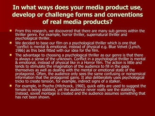 In what ways does your media product use, develop or challenge forms and conventions of real media products? From this research, we discovered that there are many sub genres within the thriller genre. For example, horror thriller, supernatural thriller and psychological thriller.  We decided to base our film on a psychological thriller  which is one that “ conflict is mental & emotional, instead of physical e.g. Blue Velvet (Lynch, 1986) as this best fitted with our idea for the film.  The advantage to choosing a psychological thriller as our genre is that there is always a sense of the unknown. Conflict in a psychological thriller is mental & emotional, instead of physical like in a Horror film.  The action is little and tends to stimulate the imagination of the audience to fill in the gaps themselves as well as dealing with the mental or emotional state of the protagonist. Often, the audience only sees the same confusing or nonsensical information that the protagonist gains. It also deliberately uses psychological tricks to create tension, for example, indirect signs of a stalker.  For example, in Psycho (Hitchcock, 1960), quick edits are used to suggest the female is being stabbed, yet the audience never really see the stabbing. Instead, soviet montage is created and the audience assumes something that has not been shown. 