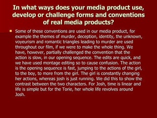 In what ways does your media product use, develop or challenge forms and conventions of real media products? Some of these conventions are used in our media product, for example the themes of murder, deception, identity, the unknown, voyeurism and romantic triangles leading to murder are used throughout our film, if we were to make the whole thing. We have, however, partially challenged the convention that the action is slow, in our opening sequence. The edits are quick, and we have used montage editing so to cause confusion. The action is the opening sequence is fast, jumping to the actions of the girl, to the boy, to more from the girl. The girl is constantly changing her actions, whereas josh is just running. We did this to show the contrast between the two characters. For Josh, time is linear and life is simple but for the Torie, her whole life revolves around Josh. 