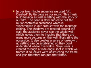 In our two minute sequence we used “#1 Crushed” By Garbage as our music. This music build tension as well as fitting with the story of our film. The pace is slow and eerie but the music contains a crescendo which is synchronised in our product with the montage editing. The shadows are created around the wall; the audience never see the whole wall, which leaves them to imagine that there are many more pictures on the wall, illustrating the obsession. It also creates a sense of unknown, no setting can be established so they don’t understand where this wall is. Voyeurism is created through a wide angle shot in which we framed it so leaves were obstructing the frame and josh therefore ran into that frame. 
