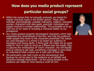How does you media product represent particular social groups?   Within the scenes that we textually analysed, we looked for regular character types in the thriller genres. These often included; psychologically unstable characters, stalkers, menaced women, characters with dark pasts, psychotic individuals and people involved in twisted relationships. This prompted us to go with one of our ideas of including a menaced stalker as our protagonist. Our media product presents stereotypical characters which help emphasise the verisimilitude of the film; and help the audience relate people they know to the characters presented.The reason we used teenagers in a school is to target our audience of teenagers and young adults. A thirty-year old might not as easily relate to Torie or Josh as much as a fifteen-year old would. Also, it captures the recklessness of Torie’s character; she will literally stop at nothing to get Josh, something a teenager is more likely to understand when crushes are a main part of their life.  We particularly cast Josh Curtis as the stereotypical ‘jock’ because he can be seen to the audience as an athletic and attractive teenage heart-throb – so the young females in the audience can relate to Torie having a crush on him. 