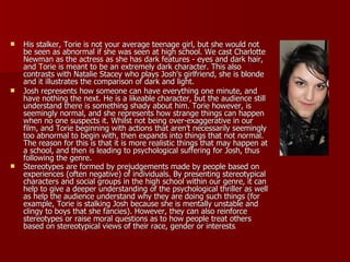 His stalker, Torie is not your average teenage girl, but she would not be seen as abnormal if she was seen at high school. We cast Charlotte Newman as the actress as she has dark features - eyes and dark hair, and Torie is meant to be an extremely dark character. This also contrasts with Natalie Stacey who plays Josh’s girlfriend, she is blonde and it illustrates the comparison of dark and light. Josh represents how someone can have everything one minute, and have nothing the next. He is a likeable character, but the audience still understand there is something shady about him. Torie however, is seemingly normal, and she represents how strange things can happen when no one suspects it. Whilst not being over-exaggerative in our film, and Torie beginning with actions that aren’t necessarily seemingly too abnormal to begin with, then expands into things that not normal. The reason for this is that it is more realistic things that may happen at a school, and then is leading to psychological suffering for Josh, thus following the genre. Stereotypes are formed by prejudgements made by people based on experiences (often negative) of individuals. By presenting stereotypical characters and social groups in the high school within our genre, it can help to give a deeper understanding of the psychological thriller as well as help the audience understand why they are doing such things (for example, Torie is stalking Josh because she is mentally unstable and clingy to boys that she fancies). However, they can also reinforce stereotypes or raise moral questions as to how people treat others based on stereotypical views of their race, gender or interests . 