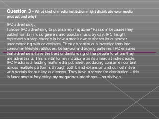 Question 3 – What kind of media institution might distribute your media
product and why?
IPC advertising.
I chose IPC advertising to publish my magazine “Passion” because they
publish similar music genre’s and popular music by day. IPC Insight
represents a step-change in how a media owner shares its customer
understanding with advertisers. Through continuous investigations into
consumer lifestyle, attitudes, behaviour and buying patterns, IPC ensures
that advertisers have the best understanding of the people to whom they
are advertising. This is vital for my magazine as its aimed at indie people.
IPC Media is a leading multimedia publisher, producing consumer content
across multiple platforms through both brand extension and our definitive
web portals for our key audiences. They have a record for distribution – this
is fundamental for getting my magazines into shops – on shelves.
 