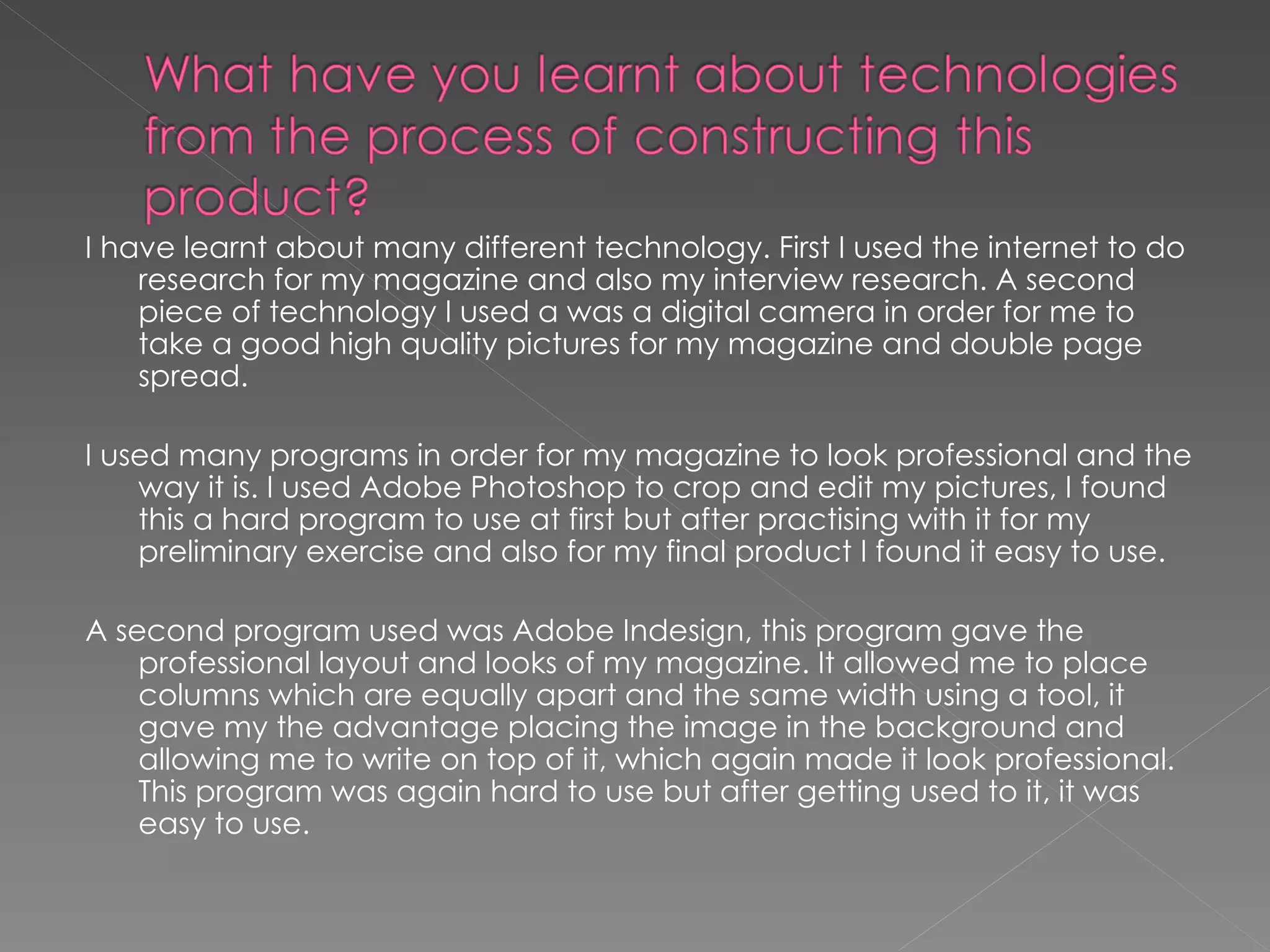 I have learnt about many different technology. First I used the internet to do research for my magazine and also my interview research. A second piece of technology I used a was a digital camera in order for me to take a good high quality pictures for my magazine and double page spread. I used many programs in order for my magazine to look professional and the way it is. I used Adobe Photoshop to crop and edit my pictures, I found this a hard program to use at first but after practising with it for my preliminary exercise and also for my final product I found it easy to use.  A second program used was Adobe Indesign, this program gave the professional layout and looks of my magazine. It allowed me to place columns which are equally apart and the same width using a tool, it gave my the advantage placing the image in the background and allowing me to write on top of it, which again made it look professional. This program was again hard to use but after getting used to it, it was easy to use.  