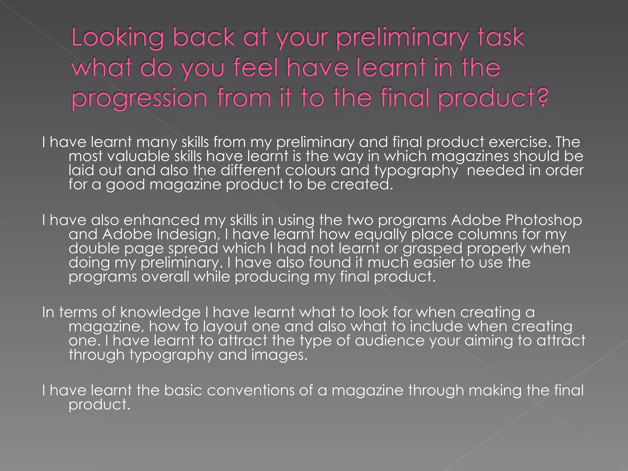I have learnt many skills from my preliminary and final product exercise. The most valuable skills have learnt is the way in which magazines should be laid out and also the different colours and typography  needed in order for a good magazine product to be created.  I have also enhanced my skills in using the two programs Adobe Photoshop and Adobe Indesign, I have learnt how equally place columns for my double page spread which I had not learnt or grasped properly when doing my preliminary. I have also found it much easier to use the programs overall while producing my final product. In terms of knowledge I have learnt what to look for when creating a magazine, how to layout one and also what to include when creating one. I have learnt to attract the type of audience your aiming to attract through typography and images.  I have learnt the basic conventions of a magazine through making the final product.  