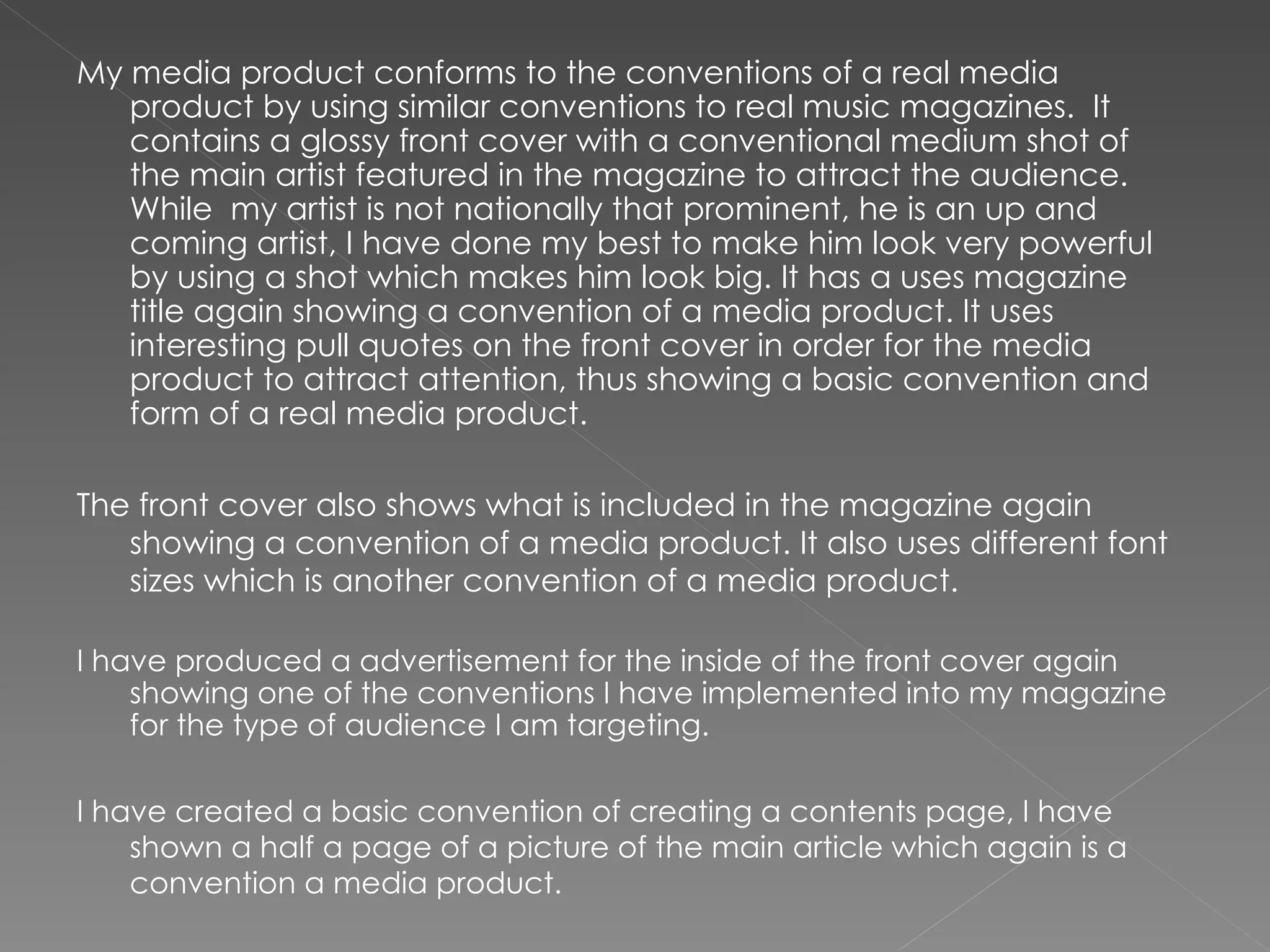 My media product conforms to the conventions of a real media product by using similar conventions to real music magazines.  It contains a glossy front cover with a conventional medium shot of the main artist featured in the magazine to attract the audience. While  my artist is not nationally that prominent, he is an up and coming artist, I have done my best to make him look very powerful by using a shot which makes him look big. It has a uses magazine title again showing a convention of a media product. It uses interesting pull quotes on the front cover in order for the media product to attract attention, thus showing a basic convention and form of a real media product.  The front cover also shows what is included in the magazine again showing a convention of a media product. It also uses different font sizes which is another convention of a media product.  I have produced a advertisement for the inside of the front cover again showing one of the conventions I have implemented into my magazine for the type of audience I am targeting. I have created a basic convention of creating a contents page, I have shown a half a page of a picture of the main article which again is a convention a media product.  