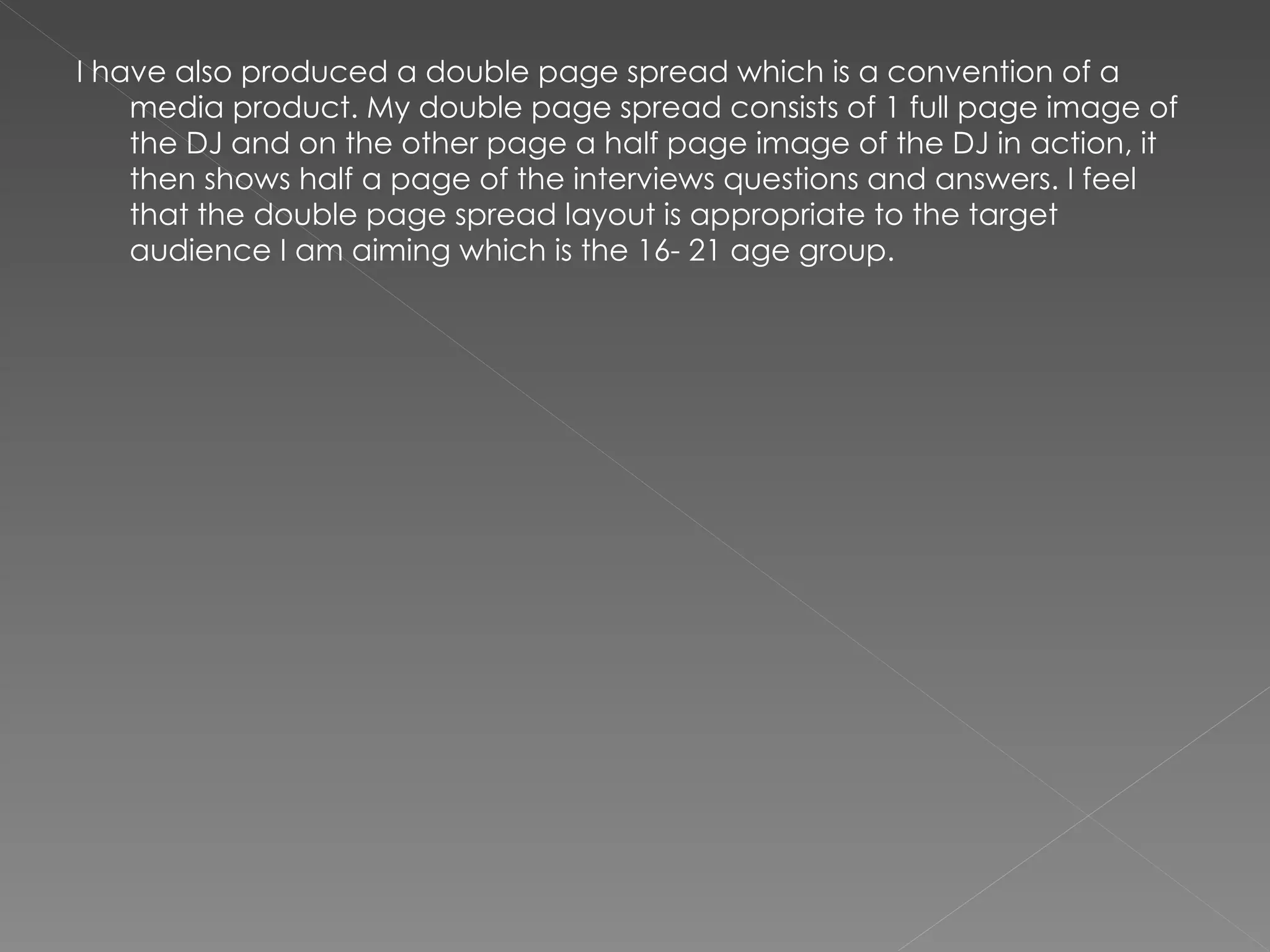 I have also produced a double page spread which is a convention of a media product. My double page spread consists of 1 full page image of the DJ and on the other page a half page image of the DJ in action, it then shows half a page of the interviews questions and answers. I feel that the double page spread layout is appropriate to the target audience I am aiming which is the 16- 21 age group.  