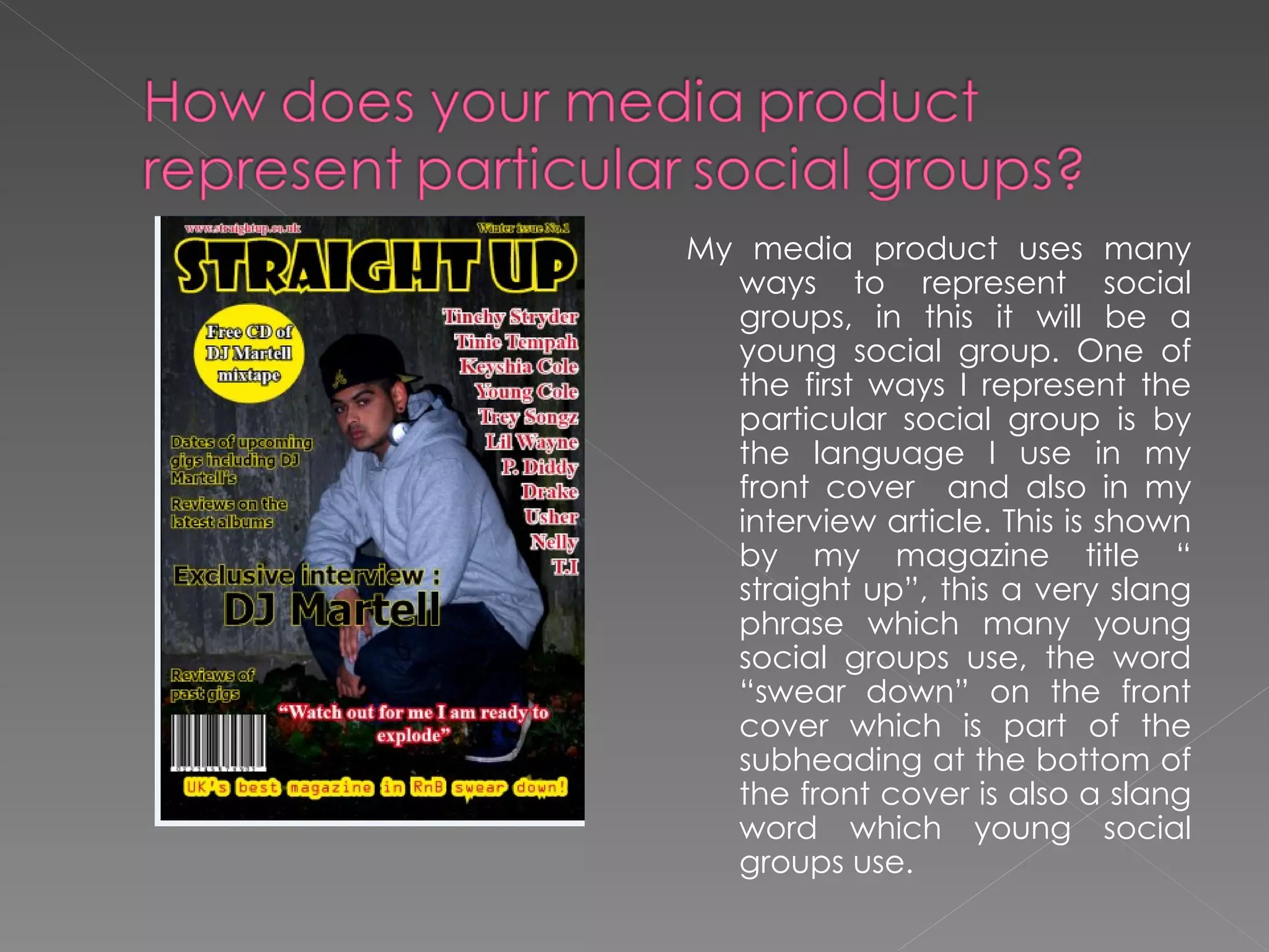 My media product uses many ways to represent social groups, in this it will be a young social group. One of the first ways I represent the particular social group is by the language I use in my front cover  and also in my interview article. This is shown by my magazine title “ straight up”, this a very slang phrase which many young social groups use, the word “swear down” on the front cover which is part of the subheading at the bottom of the front cover is also a slang word which young social groups use.  