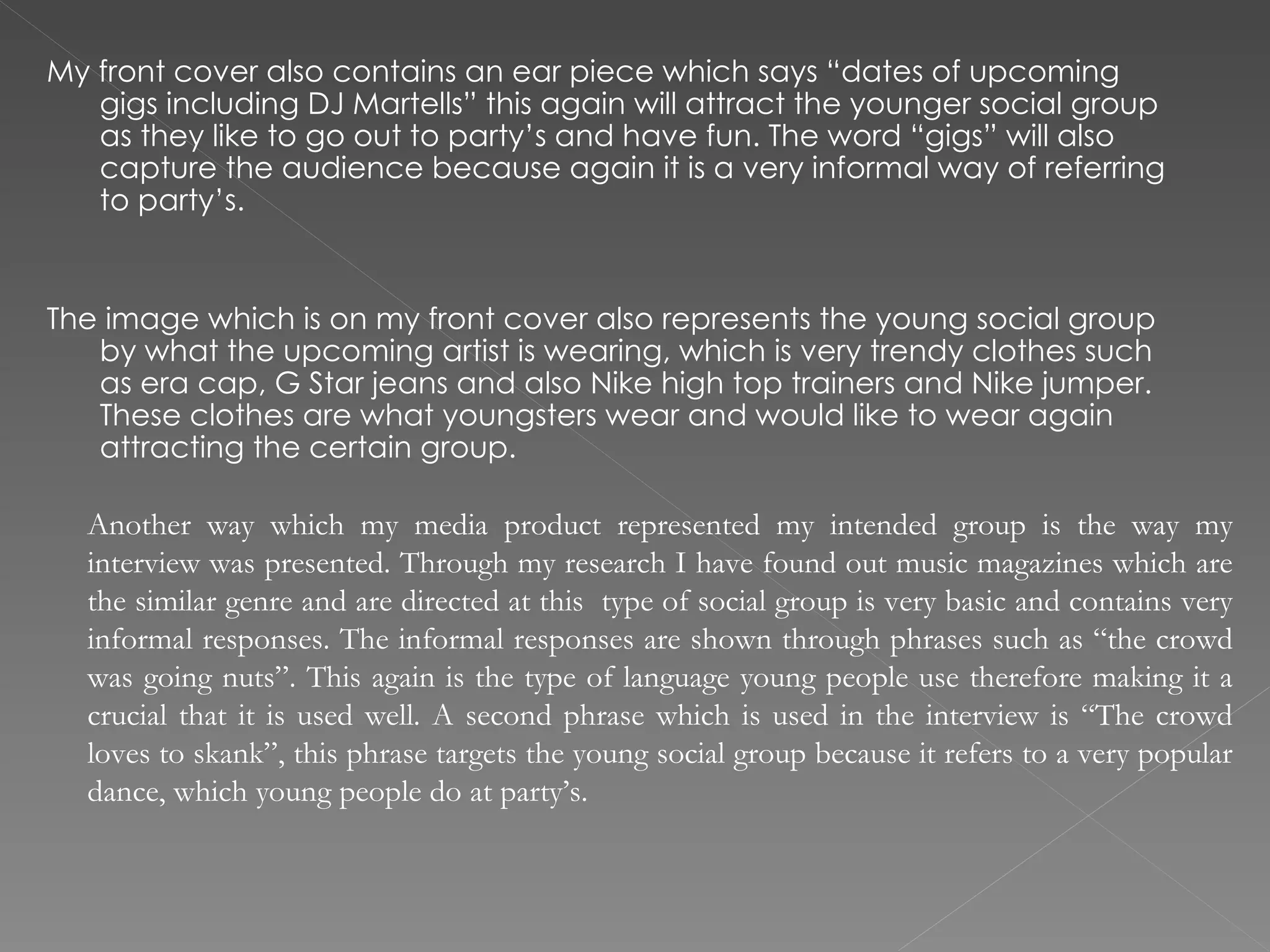 My front cover also contains an ear piece which says “dates of upcoming gigs including DJ Martells” this again will attract the younger social group as they like to go out to party’s and have fun. The word “gigs” will also capture the audience because again it is a very informal way of referring to party’s.  The image which is on my front cover also represents the young social group by what the upcoming artist is wearing, which is very trendy clothes such as era cap, G Star jeans and also Nike high top trainers and Nike jumper. These clothes are what youngsters wear and would like to wear again attracting the certain group.  Another way which my media product represented my intended group is the way my interview was presented. Through my research I have found out music magazines which are the similar genre and are directed at this  type of social group is very basic and contains very informal responses. The informal responses are shown through phrases such as “the crowd was going nuts”. This again is the type of language young people use therefore making it a crucial that it is used well. A second phrase which is used in the interview is “The crowd loves to skank”, this phrase targets the young social group because it refers to a very popular dance, which young people do at party’s.  