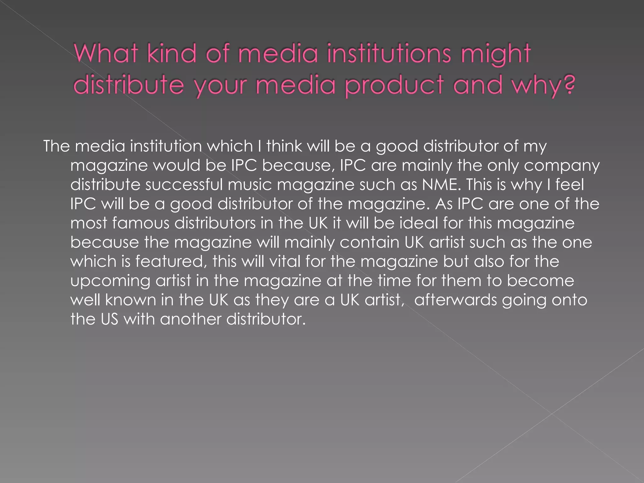 The media institution which I think will be a good distributor of my magazine would be IPC because, IPC are mainly the only company distribute successful music magazine such as NME. This is why I feel IPC will be a good distributor of the magazine. As IPC are one of the most famous distributors in the UK it will be ideal for this magazine because the magazine will mainly contain UK artist such as the one which is featured, this will vital for the magazine but also for the upcoming artist in the magazine at the time for them to become well known in the UK as they are a UK artist,  afterwards going onto the US with another distributor.  