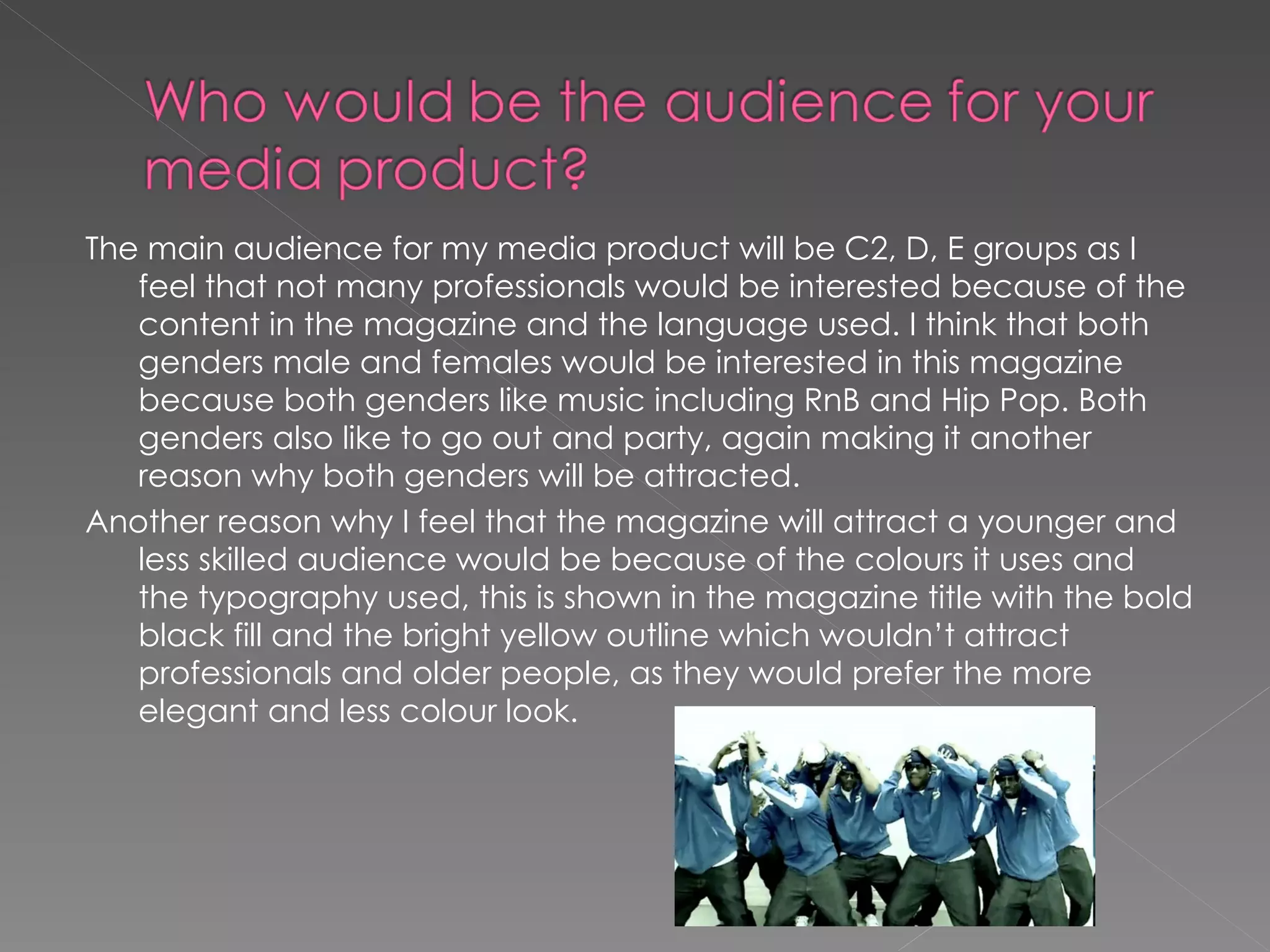 The main audience for my media product will be C2, D, E groups as I feel that not many professionals would be interested because of the content in the magazine and the language used. I think that both genders male and females would be interested in this magazine because both genders like music including RnB and Hip Pop. Both genders also like to go out and party, again making it another reason why both genders will be attracted.  Another reason why I feel that the magazine will attract a younger and less skilled audience would be because of the colours it uses and the typography used, this is shown in the magazine title with the bold black fill and the bright yellow outline which wouldn’t attract professionals and older people, as they would prefer the more elegant and less colour look. 