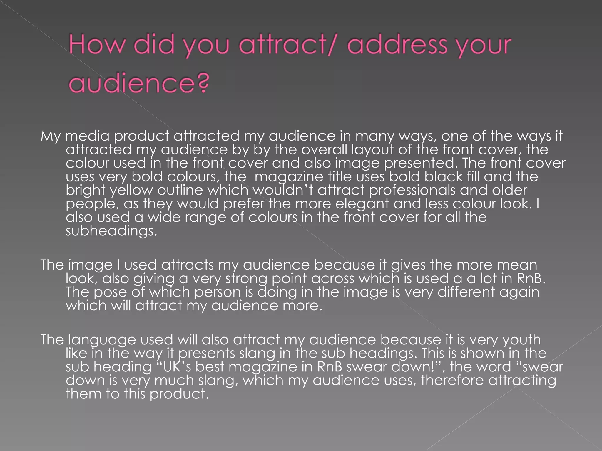 My media product attracted my audience in many ways, one of the ways it attracted my audience by by the overall layout of the front cover, the colour used in the front cover and also image presented. The front cover uses very bold colours, the  magazine title uses bold black fill and the bright yellow outline which wouldn’t attract professionals and older people, as they would prefer the more elegant and less colour look. I also used a wide range of colours in the front cover for all the subheadings.  The image I used attracts my audience because it gives the more mean look, also giving a very strong point across which is used a a lot in RnB. The pose of which person is doing in the image is very different again which will attract my audience more.  The language used will also attract my audience because it is very youth like in the way it presents slang in the sub headings. This is shown in the sub heading “UK’s best magazine in RnB swear down!”, the word “swear down is very much slang, which my audience uses, therefore attracting them to this product.  