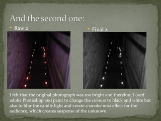  Raw 2                                Final 2




I felt that the original photograph was too bright and therefore I used
adobe Photoshop and paint to change the colours to black and white but
also to blur the candle light and create a smoke mist effect for the
audience, which creates suspense of the unknown.
 