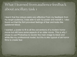 I learnt that the colours were very effective From my feedback from
my target audience, I was able to edit my poster and redraft it. I also
found out that the font provoked feelings of fear and looks like
splattered blood.

I wanted ,y poster to fit to all the conventions of a modern horror
movie but still have some aspects of an older movie. This is why I
chose to use Photoshop to recolor the main image to black and
white like my professional model, but this is also typical of old horror
films to create fear.
 