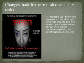1. I decided to use Photoshop to
brighten the colour of the eyes
in the main image to draw more
attention to them and make an
obvious link to the title
‘demented’ suggesting that
something has come over her.
 