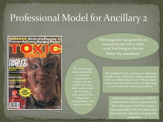 This magazine has gone for an
                       unusual layout with a main
                        cover line being at the top
                          before the masthead.



 The main image
 demonstrate that
                          The masthead ‘toxic’ attracts your attention
    it’s a horror
                         straight away. instead of a unique selling line
  magazine as it
                         there is a subheading ‘horror’. Which makes
  would scare the
                          it clear that the audience they are appealing
 reader but make
                              to are likely to be interested in horror
them want to read
   on. It is also a
close up shot. The
     image also                 I chose this magazine as I felt it
corresponds to the            conformed to horror conventions.
  main cover line
                               The colours are bold but create a
                              fear especially with the use of the
                              font and the old effect it gives the
                                           magazine
 