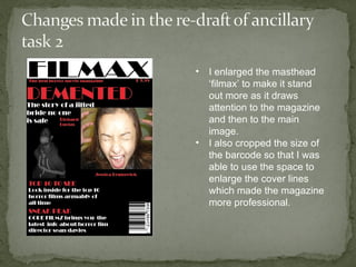 •   I enlarged the masthead
    ‘filmax’ to make it stand
    out more as it draws
    attention to the magazine
    and then to the main
    image.
•   I also cropped the size of
    the barcode so that I was
    able to use the space to
    enlarge the cover lines
    which made the magazine
    more professional.
 