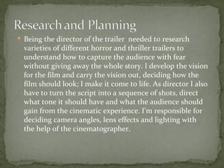  Being the director of the trailer needed to research
  varieties of different horror and thriller trailers to
  understand how to capture the audience with fear
  without giving away the whole story. I develop the vision
  for the film and carry the vision out, deciding how the
  film should look; I make it come to life. As director I also
  have to turn the script into a sequence of shots, direct
  what tone it should have and what the audience should
  gain from the cinematic experience. I’m responsible for
  deciding camera angles, lens effects and lighting with
  the help of the cinematographer.
 