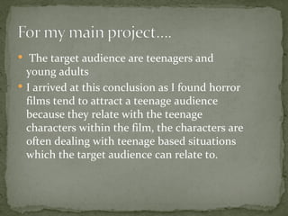  The target audience are teenagers and
  young adults
 I arrived at this conclusion as I found horror
  films tend to attract a teenage audience
  because they relate with the teenage
  characters within the film, the characters are
  often dealing with teenage based situations
  which the target audience can relate to.
 