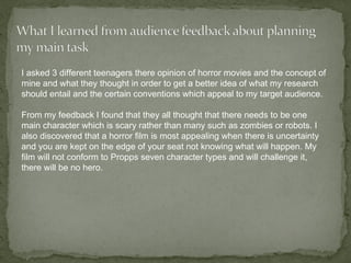I asked 3 different teenagers there opinion of horror movies and the concept of
mine and what they thought in order to get a better idea of what my research
should entail and the certain conventions which appeal to my target audience.

From my feedback I found that they all thought that there needs to be one
main character which is scary rather than many such as zombies or robots. I
also discovered that a horror film is most appealing when there is uncertainty
and you are kept on the edge of your seat not knowing what will happen. My
film will not conform to Propps seven character types and will challenge it,
there will be no hero.
 