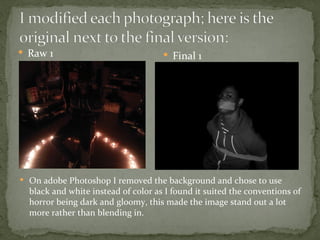  Raw 1                               Final 1




 On adobe Photoshop I removed the background and chose to use
  black and white instead of color as I found it suited the conventions of
  horror being dark and gloomy, this made the image stand out a lot
  more rather than blending in.
 