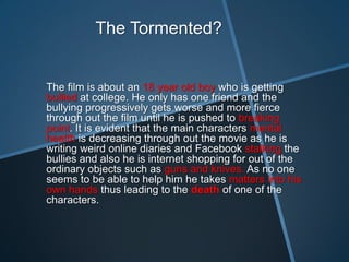 The Tormented?


The film is about an 18 year old boy who is getting
bullied at college. He only has one friend and the
bullying progressively gets worse and more fierce
through out the film until he is pushed to breaking
point. It is evident that the main characters mental
health is decreasing through out the movie as he is
writing weird online diaries and Facebook stalking the
bullies and also he is internet shopping for out of the
ordinary objects such as guns and knives. As no one
seems to be able to help him he takes matters into his
own hands thus leading to the death of one of the
characters.
 