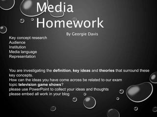 Media
Homework
By Georgie Davis
Key concept research
Audience
Institution
Media language
Representation
You are investigating the definition, key ideas and theories that surround these
key concepts.
How can the ideas you have come across be related to our exam
topic television game shows?
please use PowerPoint to collect your ideas and thoughts
please embed all work in your blog
 