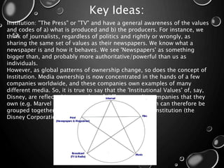 Key Ideas:
Institution: "The Press" or "TV" and have a general awareness of the values
and codes of a) what is produced and b) the producers. For instance, we
think of journalists, regardless of politics and rightly or wrongly, as
sharing the same set of values as their newspapers. We know what a
newspaper is and how it behaves. We see 'Newspapers' as something
bigger than, and probably more authoritative/powerful than us as
individuals.
However, as global patterns of ownership change, so does the concept of
Institution. Media ownership is now concentrated in the hands of a few
companies worldwide, and these companies own examples of many
different media. So, it is true to say that the 'Institutional Values' of, say,
Disney, are reflected in a number of different media companies that they
own (e.g. Marvel Studios, the Discovery Channel), which can therefore be
grouped together and considered as part of the same institution (the
Disney Corporation).
 