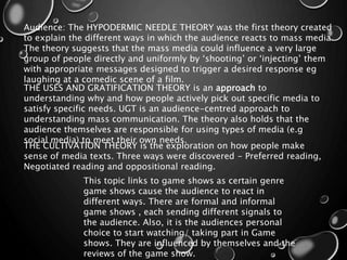 Audience: The HYPODERMIC NEEDLE THEORY was the first theory created
to explain the different ways in which the audience reacts to mass media.
The theory suggests that the mass media could influence a very large
group of people directly and uniformly by ‘shooting’ or ‘injecting’ them
with appropriate messages designed to trigger a desired response eg
laughing at a comedic scene of a film.
THE USES AND GRATIFICATION THEORY is an approach to
understanding why and how people actively pick out specific media to
satisfy specific needs. UGT is an audience-centred approach to
understanding mass communication. The theory also holds that the
audience themselves are responsible for using types of media (e.g
social media) to meet their own needs.
THE CULTIVATION THEORY is the exploration on how people make
sense of media texts. Three ways were discovered - Preferred reading,
Negotiated reading and oppositional reading.
This topic links to game shows as certain genre
game shows cause the audience to react in
different ways. There are formal and informal
game shows , each sending different signals to
the audience. Also, it is the audiences personal
choice to start watching/ taking part in Game
shows. They are influenced by themselves and the
reviews of the game show.
 