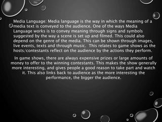 Media Language: Media language is the way in which the meaning of a
media text is conveyed to the audience. One of the ways Media
Language works is to convey meaning through signs and symbols
suggested by the way a scene is set up and filmed. This could also
depend on the genre of the media. This can be shown through images,
live events, texts and through music. This relates to game shows as the
hosts/contestants reflect on the audience by the actions they perform.
In game shows, there are always expensive prizes or large amounts of
money to offer to the winning contestants. This makes the show generally
more interesting, and gives people a good reason to take part and watch
it. This also links back to audience as the more interesting the
performance, the bigger the audience.
 