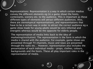 Representations: Representation is a way in which certain medias
convey the different elements eg (in a game show) the hosts,
contestants, scenery etc. to the audience. This is important as these
different types of elements will attract different audiences. Also,
there are stereotypical representations, and representations that
have to be a certain way in order to attract the correct audience eg a
game show made for young adults would be very informal and
energetic whereas would be the opposite for elderly people.
The representation of media links back to the idea of
marketing(institution). The representation is the form in which the
media is shared with the audience. For example, game shows are
presented through TV channels, music and news are presented
through the radio etc… However, representation also includes the
presentation of each individual media – props, clothes, colours,
backgrounds and the hosts. These all play important roles in the
representation of media.
 