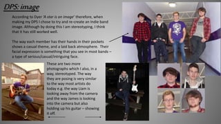 DPS:image
According to Dyer ‘A star is an image’ therefore, when
making my DPS I chose to try and re-create an Indie band
image. Although by doing this I am stereotyping, I think
that it has still worked well.
The way each member has their hands in their pockets
shows a casual theme, and a laid back atmosphere. Their
facial expression is something that you see in most bands –
a type of serious/casual/intriguing face.
These are two more
photographs which I also, in a
way, stereotyped. The way
they are posing is very similar
to the way most artists do
today e.g. the way Liam is
looking away from the camera
and the way James is looking
into the camera but also
holding up his guitar – showing
it off.
 