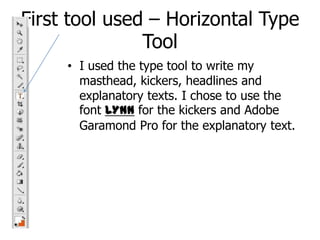 First tool used – Horizontal Type ToolI used the type tool to write my masthead, kickers, headlines and explanatory texts. I chose to use the font LYNNfor the kickers and Adobe Garamond Pro for the explanatory text.
