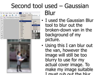 Second tool used – Gaussian Blur I used the Gaussian Blur tool to blur out the broken-down van in the background of my picture.Using this I can blur out the van, however the image will still be too blurry to use for my actual cover image. To make my image suitable I must rub out the blur using the rubber tool.