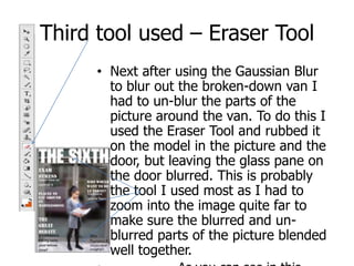 Third tool used – Eraser ToolNext after using the Gaussian Blur to blur out the broken-down van I had to un-blur the parts of the picture around the van. To do this I used the Eraser Tool and rubbed it on the model in the picture and the door, but leaving the glass pane on the door blurred. This is probably the tool I used most as I had to zoom into the image quite far to make sure the blurred and un-blurred parts of the picture blended well together.                 As you can see in this picture, I have used the rubber to highlight the model and the door, whilst I have left the  glass pane untouched so the van in the background is not as visible.