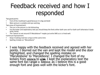 Feedback received and how I respondedTwo good points:Font of the masthead is good because it is big and bold Main picture is suitable and eye catchingTwo areas of improvement:The car in the picture is a bit distracting For the kicker and explanatory text you should keep the fonts either both sans serif or both serif otherwise it looks quite messyThe *places so eat around ST Marylebone* maybe just write SMS so is is lined well.Continual improvement: Keep it looking neat but unique at the same timeSpelling mistake on “Marylebone”I was happy with the feedback received and agreed with her points. I blurred out the van and kept the model and the door highlighted, and changed the spelling mistake on ‘Marylesbone’ to ‘Marylebone’. I changed the font of my kickers from STENCILto LYNN. I kept the explanatory text the same font Estrangelo Edessa as I believe this is a good enough font and goes well with the kicker’s font.
