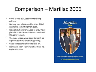 Comparison – Marillac 2006Cover is very dull, uses uninteresting coloursNothing special seems older than ‘2006’ seems like something from 1986.No exclamation marks used to show how glad the school are to have accomplished this achievement.The main image, what does it mean? No captions to show what is happening.Gives no reasons for you to read on.No kickers apart from main headline, no explanatory text.
