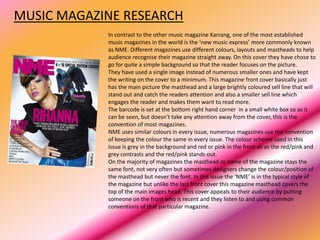 MUSIC MAGAZINE RESEARCH
            In contrast to the other music magazine Karrang, one of the most established
            music magazines in the world is the ‘new music express’ more commonly known
            as NME. Different magazines use different colours, layouts and mastheads to help
            audience recognise their magazine straight away. On this cover they have chose to
            go for quite a simple background so that the reader focuses on the picture.
            They have used a single image instead of numerous smaller ones and have kept
            the writing on the cover to a minimum. This magazine front cover basically just
            has the main picture the masthead and a large brightly coloured sell line that will
            stand out and catch the readers attention and also a smaller sell line which
            engages the reader and makes them want to read more.
            The barcode is set at the bottom right hand corner in a small white box so as it
            can be seen, but doesn't take any attention away from the cover, this is the
            convention of most magazines.
            NME uses similar colours in every issue, numerous magazines use the convention
            of keeping the colour the same in every issue. The colour scheme used in this
            issue is grey in the background and red or pink in the front so as the red/pink and
            grey contrasts and the red/pink stands out.
            On the majority of magazines the masthead or name of the magazine stays the
            same font, not very often but sometimes designers change the colour/position of
            the masthead but never the font. In this issue the ‘NME’ is in the typical style of
            the magazine but unlike the last front cover this magazine masthead covers the
            top of the main images head. This cover appeals to their audience by putting
            someone on the front who is recent and they listen to and using common
            conventions of that particular magazine.
 