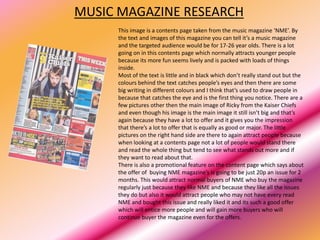 MUSIC MAGAZINE RESEARCH
     This image is a contents page taken from the music magazine ‘NME’. By
     the text and images of this magazine you can tell it’s a music magazine
     and the targeted audience would be for 17-26 year olds. There is a lot
     going on in this contents page which normally attracts younger people
     because its more fun seems lively and is packed with loads of things
     inside.
     Most of the text is little and in black which don’t really stand out but the
     colours behind the text catches people’s eyes and then there are some
     big writing in different colours and I think that’s used to draw people in
     because that catches the eye and is the first thing you notice. There are a
     few pictures other then the main image of Ricky from the Kaiser Chiefs
     and even though his image is the main image it still isn’t big and that’s
     again because they have a lot to offer and it gives you the impression
     that there’s a lot to offer that is equally as good or major. The little
     pictures on the right hand side are there to again attract people because
     when looking at a contents page not a lot of people would stand there
     and read the whole thing but tend to see what stands out more and if
     they want to read about that.
     There is also a promotional feature on the content page which says about
     the offer of buying NME magazine’s is going to be just 20p an issue for 2
     months. This would attract normal buyers of NME who buy the magazine
     regularly just because they like NME and because they like all the issues
     they do but also it would attract people who may not have every read
     NME and bought this issue and really liked it and its such a good offer
     which will entice more people and will gain more buyers who will
     continue buyer the magazine even for the offers.
 