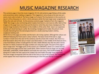 MUSIC MAGAZINE RESEARCH
This contents page is from the music magazine ‘Q’. Q's old contents page follows all the codes
and conventions when making a magazine. This magazine is not as busy as the last one as it
seems more calm to look at. The focus image is of a band, The Courteeners in the country on
top of a hill as they pose in a shirt, t-shirts and jeans whilst the lead singer wear sunglasses to
follow the rock and roll look. As the previous contents page I looked at from the magazine
‘NME’ this image is also not that big which implies that there is a lot more to offer. Both of the
images on the page have more than just the band or artist they also have a background. The
second image located at the bottom in the middle is of the artist: Nick Cave in an expensive
looking suit stood leaning on a pillar. By including a background it makes the picture more
visually interesting than the stereotypical band in a studio wearing modern clothes,
sunglasses looking cool.
All the font on the page are similar and the text is all in drop capitals. Although the colours are
different following the front cover's colour scheme. The basic trend of the text is: page
numbers in bold red at the start of the sentence and the article title in black. Also there is a
brief description about the story in lower case black letters. In the middle of the features list is
a box that follows written in bold gold for the title: OASIS SPECIAL then like the other stories
the text is in black; however the page numbers are coloured in gold. This part of the page is
also in larger text. The bigger parts of the section are: CONTENTS, which is in a black banner
at the top of the page and the text is bold white. Other sections that are larger are the title:
FEATURES, Q REVIEWS, EVERY MONTH and finally the main story, THE COURTEENERS. By
doing this it makes the text capture the readers eye and makes the page more organised.
The main image corresponds with the title of the story on top of the picture. This making the
article appear the most important and interesting as it the first part the eye is drawn to.
 