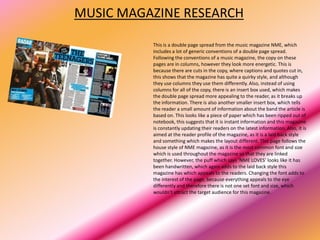 MUSIC MAGAZINE RESEARCH

          This is a double page spread from the music magazine NME, which
          includes a lot of generic conventions of a double page spread.
          Following the conventions of a music magazine, the copy on these
          pages are in columns, however they look more energetic. This is
          because there are cuts in the copy, where captions and quotes cut in,
          this shows that the magazine has quite a quirky style, and although
          they use columns they use them differently. Also, instead of using
          columns for all of the copy, there is an insert box used, which makes
          the double page spread more appealing to the reader, as it breaks up
          the information. There is also another smaller insert box, which tells
          the reader a small amount of information about the band the article is
          based on. This looks like a piece of paper which has been ripped out of
          notebook, this suggests that it is instant information and this magazine
          is constantly updating their readers on the latest information. Also, it is
          aimed at the reader profile of the magazine, as it is a laid back style
          and something which makes the layout different. This page follows the
          house style of NME magazine, as it is the most common font and size
          which is used throughout the magazine so that they are linked
          together. However, the puff which says ‘NME LOVES’ looks like it has
          been handwritten, which again adds to the laid back style this
          magazine has which appeals to the readers. Changing the font adds to
          the interest of the page, because everything appeals to the eye
          differently and therefore there is not one set font and size, which
          wouldn’t attract the target audience for this magazine.
 