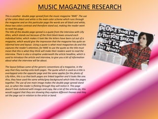 MUSIC MAGAZINE RESEARCH
This is another double page spread from the music magazine ‘NME’ .The use
of the colors black and white is the main color scheme which runs through
the magazine and on this particular page the words are all black and white,
these two colors contrast and therefore stand out, making the reader want
to read this page.
The title of this double page spread is a quote from the interview with Lilly
Allen, which stands out because of the thick black boxes around each
individual letter, which makes it look like the letters have been cut out of a
magazine, which would give the impression that the magazine has quite an
informal tone and layout. Using a quote is what most magazines do and this
captures the reader’s attention, for NME to use the quote as the title must
mean that this is what they think will make their readers want to read the
interview. There is also a strapline underneath the article headline, which is
used to introduce the article and interview, to give you a bit of information
about what the interview will be about.

The layout follows some of the generic conventions of a magazine, in the
way that they overlap onto both pages. The quote which is used as a title is
overlapped onto the opposite page and the same applies for the photo of
Lilly Allen, this is so that both pages are linked together and it looks like one.
Also, they have used the same white/grey background which links the pages
together. The use of one main image makes the double page spread stand
out, so when the reader is flicking through they will notice it. This page
doesn’t look cluttered with images and copy, like a lot of the articles do, this
would suggest that they are showing they explore different themes and they
set the page out in relation to the artist or band.
 