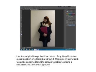I took an original image that I had taken of my friend Iona in a 
casual position on a blank background. This came in useful as it 
would be easier to blend the colours together to create a 
smoother and sleeker background 
 