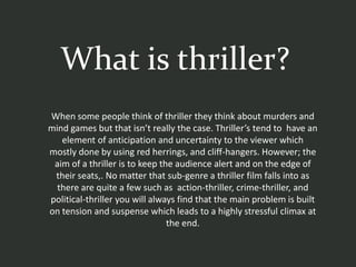 What is thriller?
When some people think of thriller they think about murders and
mind games but that isn’t really the case. Thriller’s tend to have an
   element of anticipation and uncertainty to the viewer which
mostly done by using red herrings, and cliff-hangers. However; the
 aim of a thriller is to keep the audience alert and on the edge of
 their seats,. No matter that sub-genre a thriller film falls into as
  there are quite a few such as action-thriller, crime-thriller, and
political-thriller you will always find that the main problem is built
on tension and suspense which leads to a highly stressful climax at
                                the end.
 