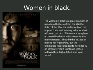 Women in black.
      The women in black is a great example of
      a modern thriller, as from the start to
      finish of the film, the audience is on the
      edge of their seat wanting to know what
      will jump out next. The tense atmosphere
      is created by the sounds created by the
      main character. They did this instead of
      making her frightening, but the
      filmmakers made decided to have her fly
      on screen very fast in intense scenes,
      followed by a high pitched and loud
      sound.
 