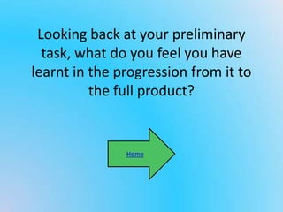 Looking back at your preliminary
task, what do you feel you have
learnt in the progression from it to
the full product?
Home
 