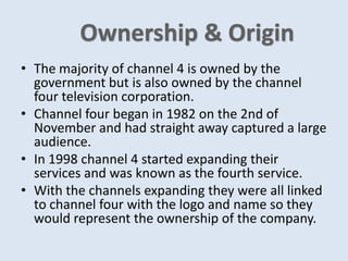 • The majority of channel 4 is owned by the
government but is also owned by the channel
four television corporation.
• Channel four began in 1982 on the 2nd of
November and had straight away captured a large
audience.
• In 1998 channel 4 started expanding their
services and was known as the fourth service.
• With the channels expanding they were all linked
to channel four with the logo and name so they
would represent the ownership of the company.
 