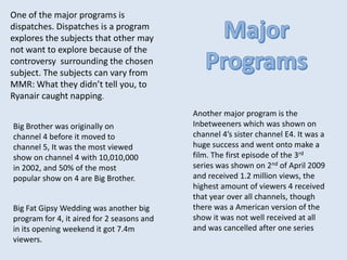 One of the major programs is
dispatches. Dispatches is a program
explores the subjects that other may
not want to explore because of the
controversy surrounding the chosen
subject. The subjects can vary from
MMR: What they didn’t tell you, to
Ryanair caught napping.
Another major program is the
Inbetweeners which was shown on
channel 4’s sister channel E4. It was a
huge success and went onto make a
film. The first episode of the 3rd
series was shown on 2nd of April 2009
and received 1.2 million views, the
highest amount of viewers 4 received
that year over all channels, though
there was a American version of the
show it was not well received at all
and was cancelled after one series
Big Brother was originally on
channel 4 before it moved to
channel 5, It was the most viewed
show on channel 4 with 10,010,000
in 2002, and 50% of the most
popular show on 4 are Big Brother.
Big Fat Gipsy Wedding was another big
program for 4, it aired for 2 seasons and
in its opening weekend it got 7.4m
viewers.
 